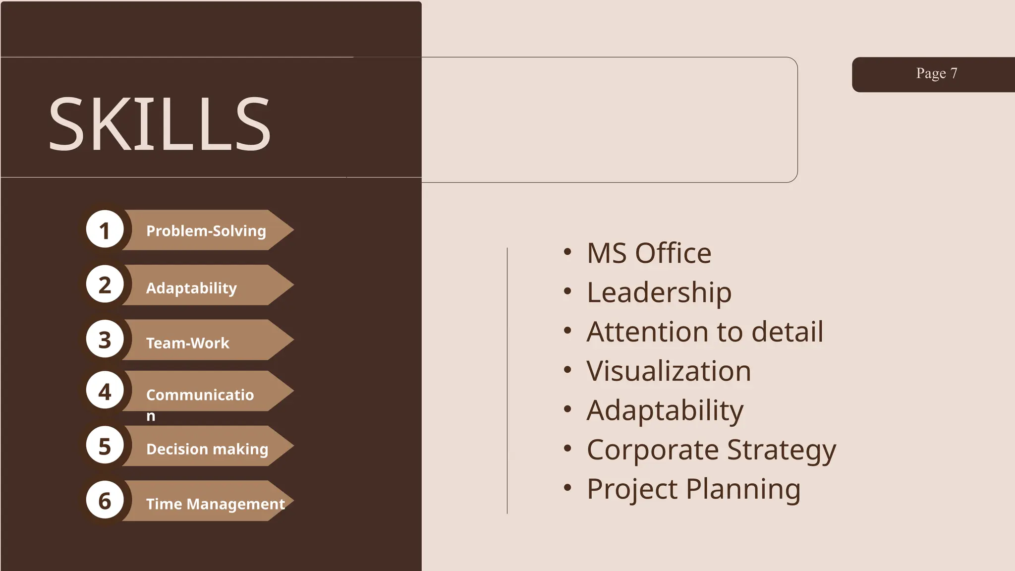 SKILLS
Page 7
• MS Office
• Leadership
• Attention to detail
• Visualization
• Adaptability
• Corporate Strategy
• Project Planning
Problem-Solving
1
2
3
Adaptability
Team-Work
Communicatio
n
4
5
6
Decision making
Time Management
 