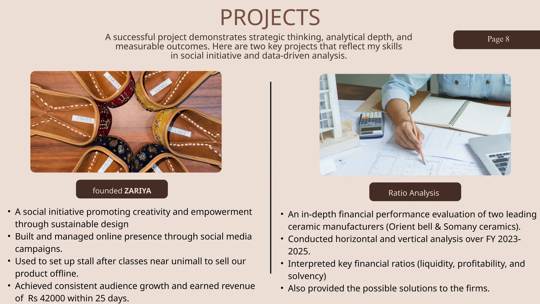 PROJECTS
A successful project demonstrates strategic thinking, analytical depth, and
measurable outcomes. Here are two key projects that reflect my skills
in social initiative and data-driven analysis.
founded ZARIYA
Page 8
• A social initiative promoting creativity and empowerment
through sustainable design
• Built and managed online presence through social media
campaigns.
• Used to set up stall after classes near unimall to sell our
product offline.
• Achieved consistent audience growth and earned revenue
of Rs 42000 within 25 days.
• An in-depth financial performance evaluation of two leading
ceramic manufacturers (Orient bell & Somany ceramics).
• Conducted horizontal and vertical analysis over FY 2023-
2025.
• Interpreted key financial ratios (liquidity, profitability, and
solvency)
• Also provided the possible solutions to the firms.
Ratio Analysis
 