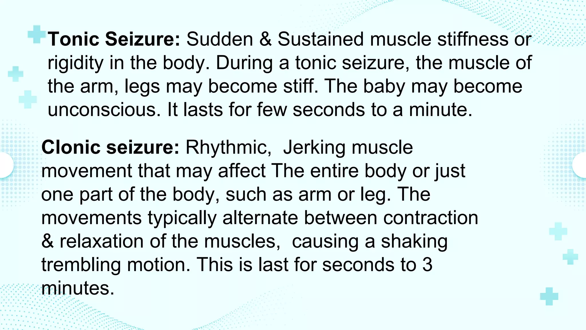 Tonic Seizure: Sudden & Sustained muscle stiffness or
rigidity in the body. During a tonic seizure, the muscle of
the arm, legs may become stiff. The baby may become
unconscious. It lasts for few seconds to a minute.
Clonic seizure: Rhythmic, Jerking muscle
movement that may affect The entire body or just
one part of the body, such as arm or leg. The
movements typically alternate between contraction
& relaxation of the muscles, causing a shaking
trembling motion. This is last for seconds to 3
minutes.
 