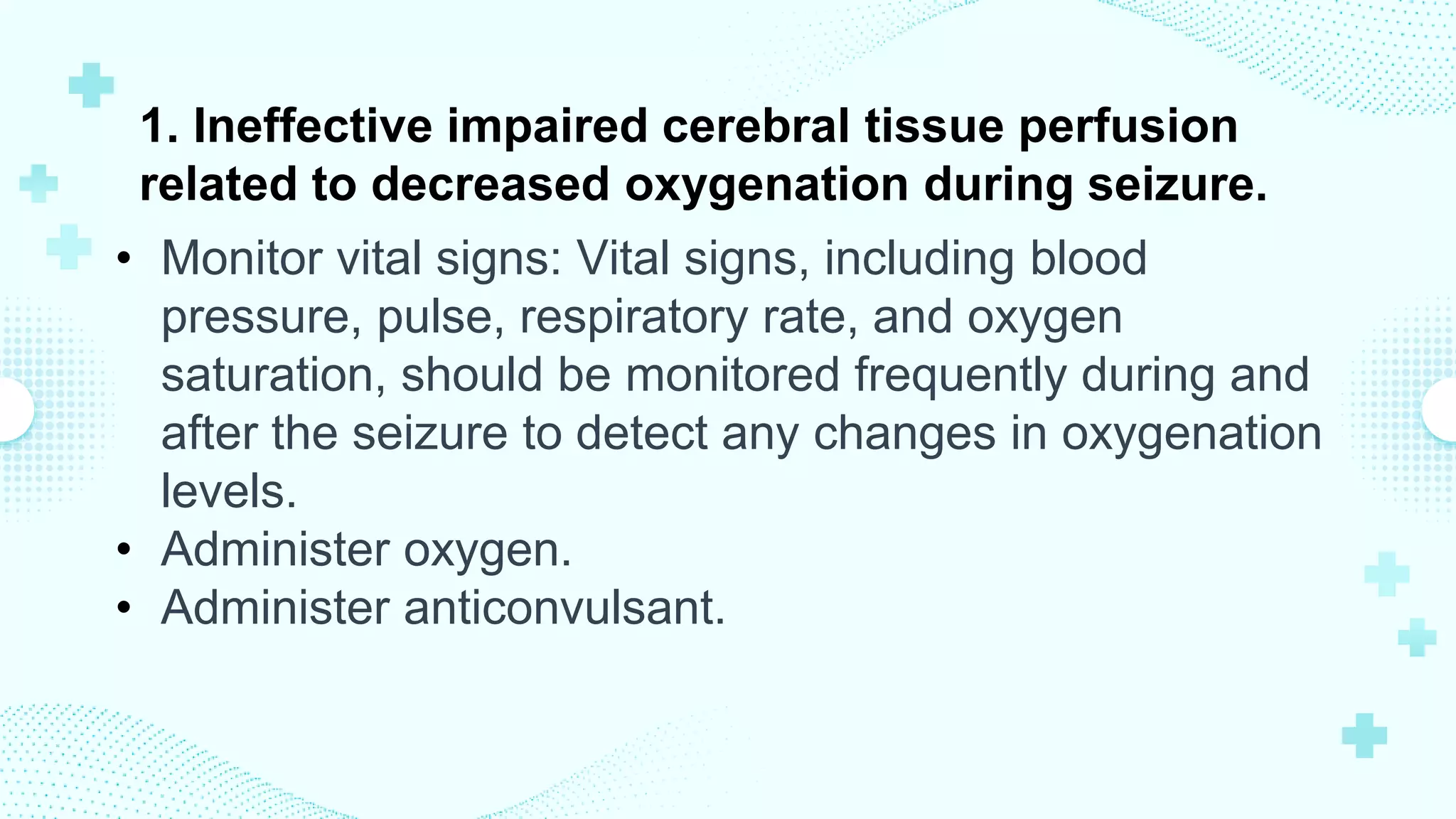 1. Ineffective impaired cerebral tissue perfusion
related to decreased oxygenation during seizure.
• Monitor vital signs: Vital signs, including blood
pressure, pulse, respiratory rate, and oxygen
saturation, should be monitored frequently during and
after the seizure to detect any changes in oxygenation
levels.
• Administer oxygen.
• Administer anticonvulsant.
 