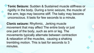 Tonic Seizure: Sudden & Sustained muscle stiffness or
rigidity in the body. During a tonic seizure, the muscle of
the arm, legs may become stiff. The baby may become
unconscious. It lasts for few seconds to a minute.
Clonic seizure: Rhythmic, Jerking muscle
movement that may affect The entire body or just
one part of the body, such as arm or leg. The
movements typically alternate between contraction
& relaxation of the muscles, causing a shaking
trembling motion. This is last for seconds to 3
minutes.
 