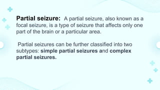 Partial seizure: A partial seizure, also known as a
focal seizure, is a type of seizure that affects only one
part of the brain or a particular area.
Partial seizures can be further classified into two
subtypes: simple partial seizures and complex
partial seizures.
 