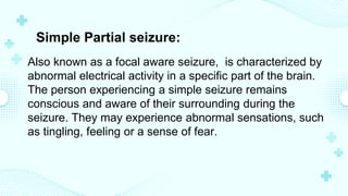 Simple Partial seizure:
Also known as a focal aware seizure, is characterized by
abnormal electrical activity in a specific part of the brain.
The person experiencing a simple seizure remains
conscious and aware of their surrounding during the
seizure. They may experience abnormal sensations, such
as tingling, feeling or a sense of fear.
 