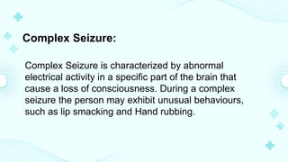 Complex Seizure:
Complex Seizure is characterized by abnormal
electrical activity in a specific part of the brain that
cause a loss of consciousness. During a complex
seizure the person may exhibit unusual behaviours,
such as lip smacking and Hand rubbing.
 