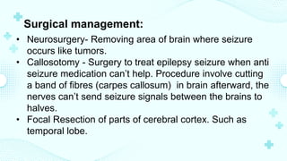 Surgical management:
• Neurosurgery- Removing area of brain where seizure
occurs like tumors.
• Callosotomy - Surgery to treat epilepsy seizure when anti
seizure medication can’t help. Procedure involve cutting
a band of fibres (carpes callosum) in brain afterward, the
nerves can’t send seizure signals between the brains to
halves.
• Focal Resection of parts of cerebral cortex. Such as
temporal lobe.
 