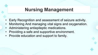 Nursing Management
• Early Recognition and assessment of seizure activity.
• Monitoring And managing vital signs and oxygenation.
• Administering antiepileptic medications.
• Providing a safe and supportive environment.
• Provide education and support to family.
 