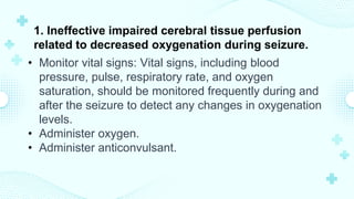 1. Ineffective impaired cerebral tissue perfusion
related to decreased oxygenation during seizure.
• Monitor vital signs: Vital signs, including blood
pressure, pulse, respiratory rate, and oxygen
saturation, should be monitored frequently during and
after the seizure to detect any changes in oxygenation
levels.
• Administer oxygen.
• Administer anticonvulsant.
 