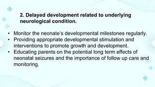 2. Delayed development related to underlying
neurological condition.
• Monitor the neonate‘s developmental milestones regularly.
• Providing appropriate developmental stimulation and
interventions to promote growth and development.
• Educating parents on the potential long term effects of
neonatal seizures and the importance of follow up care and
monitoring.
 