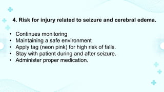 4. Risk for injury related to seizure and cerebral edema.
• Continues monitoring
• Maintaining a safe environment
• Apply tag (neon pink) for high risk of falls.
• Stay with patient during and after seizure.
• Administer proper medication.
 
