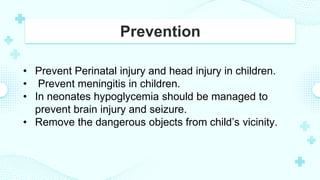 Prevention
• Prevent Perinatal injury and head injury in children.
• Prevent meningitis in children.
• In neonates hypoglycemia should be managed to
prevent brain injury and seizure.
• Remove the dangerous objects from child’s vicinity.
 