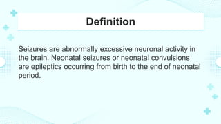 Definition
Seizures are abnormally excessive neuronal activity in
the brain. Neonatal seizures or neonatal convulsions
are epileptics occurring from birth to the end of neonatal
period.
 