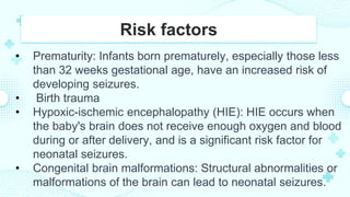 Risk factors
• Prematurity: Infants born prematurely, especially those less
than 32 weeks gestational age, have an increased risk of
developing seizures.
• Birth trauma
• Hypoxic-ischemic encephalopathy (HIE): HIE occurs when
the baby's brain does not receive enough oxygen and blood
during or after delivery, and is a significant risk factor for
neonatal seizures.
• Congenital brain malformations: Structural abnormalities or
malformations of the brain can lead to neonatal seizures.
 