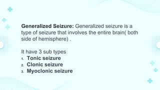 Generalized Seizure: Generalized seizure is a
type of seizure that involves the entire brain( both
side of hemisphere) .
It have 3 sub types
1. Tonic seizure
2. Clonic seizure
3. Myoclonic seizure
 
