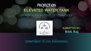 ELEVATED WATER TANK
GREATER NOIDA INSTITUTE OF TECHNOLOGY
PROJECT ON
SUBMITTEDBY:-
Ritik Raj
DEPARTMENT OF CIVIL ENGINEERING
 