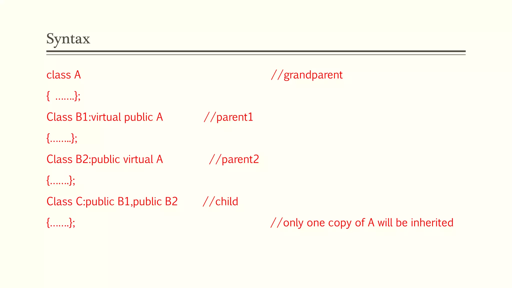 Syntax class A //grandparent { …….}; Class B1:virtual public A //parent1 {……..}; Class B2:public virtual A //parent2 {…….}; Class C:public B1,public B2 //child {…….}; //only one copy of A will be inherited 