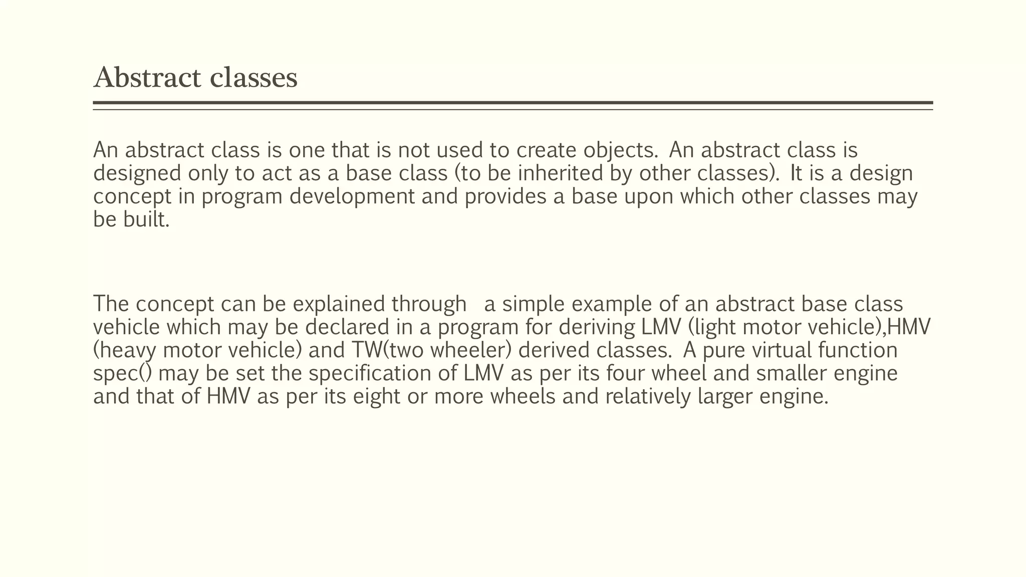 Abstract classes An abstract class is one that is not used to create objects. An abstract class is designed only to act as a base class (to be inherited by other classes). It is a design concept in program development and provides a base upon which other classes may be built. The concept can be explained through a simple example of an abstract base class vehicle which may be declared in a program for deriving LMV (light motor vehicle),HMV (heavy motor vehicle) and TW(two wheeler) derived classes. A pure virtual function spec() may be set the specification of LMV as per its four wheel and smaller engine and that of HMV as per its eight or more wheels and relatively larger engine. 