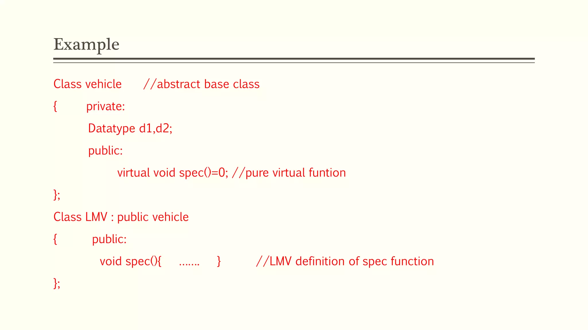 Example Class vehicle //abstract base class { private: Datatype d1,d2; public: virtual void spec()=0; //pure virtual funtion }; Class LMV : public vehicle { public: void spec(){ ……. } //LMV definition of spec function }; 