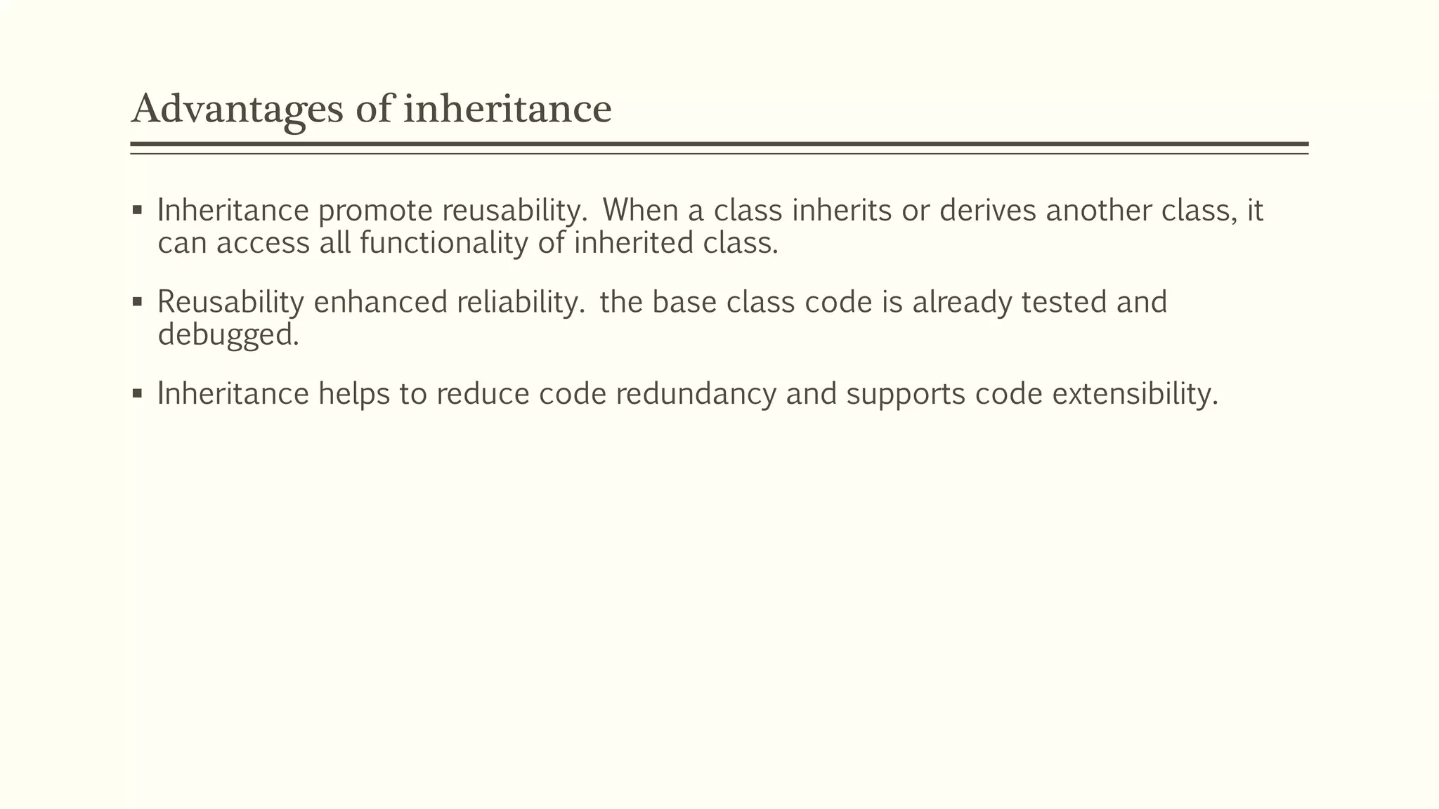 Advantages of inheritance  Inheritance promote reusability. When a class inherits or derives another class, it can access all functionality of inherited class.  Reusability enhanced reliability. the base class code is already tested and debugged.  Inheritance helps to reduce code redundancy and supports code extensibility. 