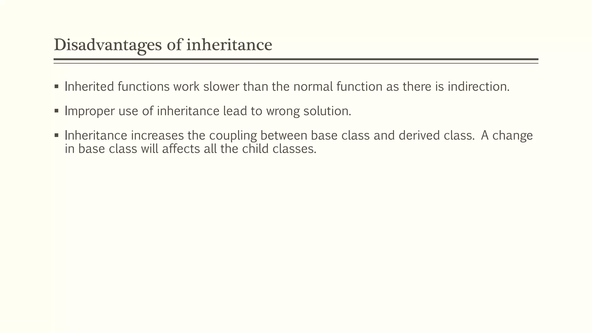 Disadvantages of inheritance  Inherited functions work slower than the normal function as there is indirection.  Improper use of inheritance lead to wrong solution.  Inheritance increases the coupling between base class and derived class. A change in base class will affects all the child classes. 