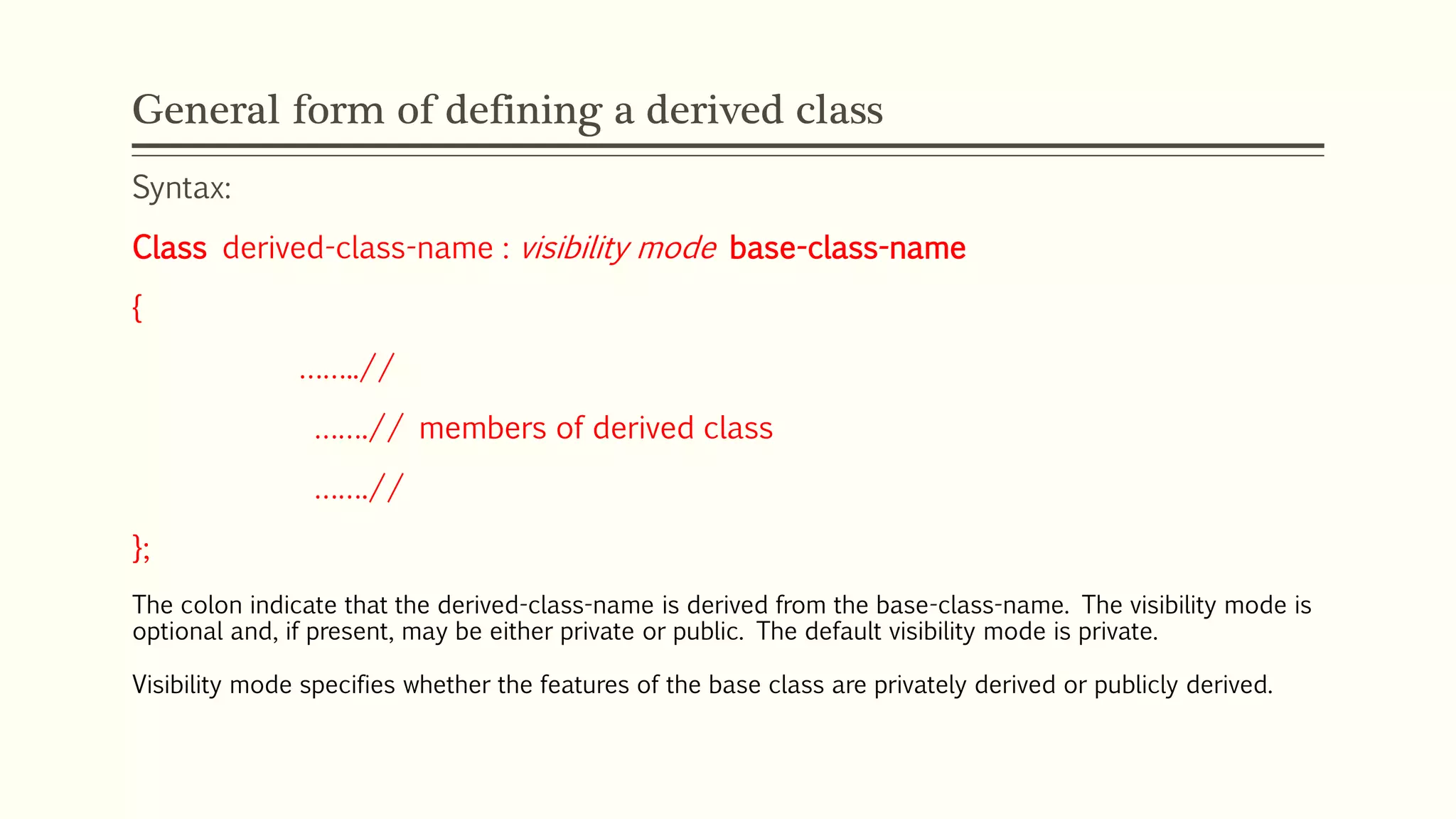General form of defining a derived class Syntax: Class derived-class-name : visibility mode base-class-name { ……..// …….// members of derived class …….// }; The colon indicate that the derived-class-name is derived from the base-class-name. The visibility mode is optional and, if present, may be either private or public. The default visibility mode is private. Visibility mode specifies whether the features of the base class are privately derived or publicly derived. 