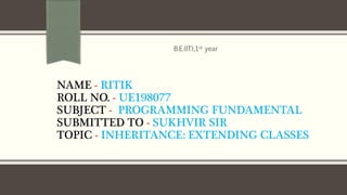 NAME - RITIK
ROLL NO. - UE198077
SUBJECT - PROGRAMMING FUNDAMENTAL
SUBMITTED TO - SUKHVIR SIR
TOPIC - INHERITANCE: EXTENDING CLASSES
B.E.(IT),1st year
 