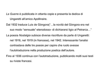La Guerre è pubblicata in ottanta copie e presenta la dedica di
Ungaretti all’amico Apollinaire.
Dal 1932 traduce Luis de Gòngora(“…la novità del Gòngora era nel
suo modo “sensuale”-eterodosso- di dichiararsi ligio al Petrarca…”
La poesia Nostalgia subisce diverse riscritture da parte di Ungaretti:
nel 1916, nel 1919 (in francese), nel 1942. Interessante l’analisi
contrastava delle tre poesie per capire che ruolo avesse
l’autotraduzione nella produzione poetica dell’autore.
Fino al 1936 continua con l’autotraduzione, pubblicando molti suoi testi
su riviste francesi.
 