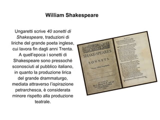 William Shakespeare
Ungaretti scrive 40 sonetti di
Shakespeare, traduzioni di
liriche del grande poeta inglese,
cui lavora fin dagli anni Trenta.
A quell’epoca i sonetti di
Shakespeare sono pressoché
sconosciuti al pubblico italiano,
in quanto la produzione lirica
del grande drammaturgo,
mediata attraverso l’ispirazione
petrarchesca, è considerata
minore rispetto alla produzione
teatrale.
 