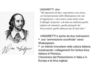 UNGARETTI dice:
“Mi importava di dare, soprattutto a me stesso,
un’interpretazione dello Shakespeare che non
m’ingannasse; e da evitare erano molte sorta
d’abbagli; di parole; o di tutto un indirizzo;quello
enfatico di romantici, quello pettegolo dei
Novecentisti, quello imbacuccato di tanti altri.”
UNGARETTI è spinto da due motivazioni:
 una “ammirazione sconfinata” verso
Shakespeare
 un intento innovatore nella cultura italiana,
ricostruendo i collegamenti fra l’antica lirica
italiana di Petrarca,
il fenomeno del Petrarchismo in Italia e in
Europa e la lirica inglese.
 