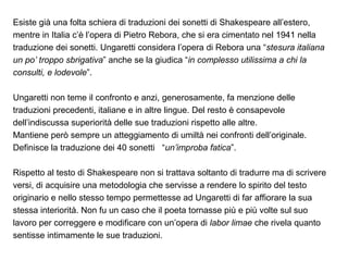 Esiste già una folta schiera di traduzioni dei sonetti di Shakespeare all’estero,
mentre in Italia c’è l’opera di Pietro Rebora, che si era cimentato nel 1941 nella
traduzione dei sonetti. Ungaretti considera l’opera di Rebora una “stesura italiana
un po’ troppo sbrigativa” anche se la giudica “in complesso utilissima a chi la
consulti, e lodevole”.
Ungaretti non teme il confronto e anzi, generosamente, fa menzione delle
traduzioni precedenti, italiane e in altre lingue. Del resto è consapevole
dell’indiscussa superiorità delle sue traduzioni rispetto alle altre.
Mantiene però sempre un atteggiamento di umiltà nei confronti dell’originale.
Definisce la traduzione dei 40 sonetti “un’improba fatica”.
Rispetto al testo di Shakespeare non si trattava soltanto di tradurre ma di scrivere
versi, di acquisire una metodologia che servisse a rendere lo spirito del testo
originario e nello stesso tempo permettesse ad Ungaretti di far affiorare la sua
stessa interiorità. Non fu un caso che il poeta tornasse più e più volte sul suo
lavoro per correggere e modificare con un’opera di labor limae che rivela quanto
sentisse intimamente le sue traduzioni.
 