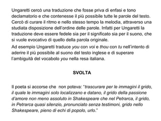 Ungaretti cercò una traduzione che fosse priva di enfasi e tono
declamatorio e che contenesse il più possibile tutte le parole del testo.
Cercò di curare il ritmo e nello stesso tempo la melodia, attraverso una
studiata disposizione dell’ordine delle parole. Infatti per Ungaretti la
traduzione deve essere fedele sia per il significato sia per il suono, che
si vuole evocativo di quello della parola originale.
Ad esempio Ungaretti traduce you con voi e thou con tu nell’intento di
aderire il più possibile al suono del testo inglese e di superare
l’ambiguità del vocabolo you nella resa italiana.
SVOLTA
Il poeta si accorse che non poteva: “trascurare per le immagini il grido,
il quale le immagini solo localizzano e datano, il grido della passione
d’amore non meno assoluto in Shakespeare che nel Petrarca, il grido,
in Petrarca quasi silenzio, pronunciato senza testimoni, grido nello
Shakespeare, pieno di echi di popolo, urlo.”
 