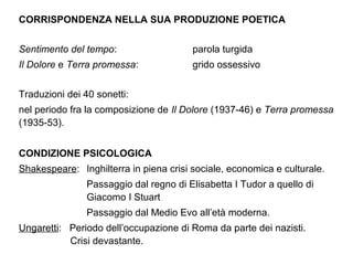 CORRISPONDENZA NELLA SUA PRODUZIONE POETICA
Sentimento del tempo: parola turgida
Il Dolore e Terra promessa: grido ossessivo
Traduzioni dei 40 sonetti:
nel periodo fra la composizione de Il Dolore (1937-46) e Terra promessa
(1935-53).
CONDIZIONE PSICOLOGICA
Shakespeare: Inghilterra in piena crisi sociale, economica e culturale.
Passaggio dal regno di Elisabetta I Tudor a quello di
Giacomo I Stuart
Passaggio dal Medio Evo all’età moderna.
Ungaretti: Periodo dell’occupazione di Roma da parte dei nazisti.
Crisi devastante.
 