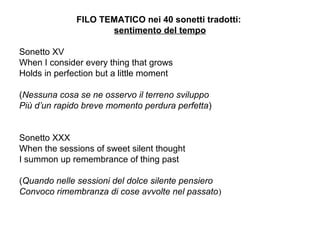 FILO TEMATICO nei 40 sonetti tradotti:
sentimento del tempo
Sonetto XV
When I consider every thing that grows
Holds in perfection but a little moment
(Nessuna cosa se ne osservo il terreno sviluppo
Più d’un rapido breve momento perdura perfetta)
Sonetto XXX
When the sessions of sweet silent thought
I summon up remembrance of thing past
(Quando nelle sessioni del dolce silente pensiero
Convoco rimembranza di cose avvolte nel passato)
 