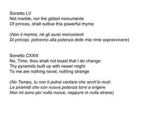 Sonetto LV
Not marble, nor the gilded monuments
Of princes, shall outlive this powerful rhyme
(Non il marmo, né gli aurei monumenti
Di principi, potranno alla potenza delle mie rime sopravvivere)
Sonetto CXXIII
No, Time, thou shalt not boast that I do change:
Thy pyramids built up with newer might
To me are nothing novel, nothing strange
(No Tempo, tu non ti potrai vantare che anch’io muti:
Le piramidi che con nuova potenza torni a erigere
Non mi sono per nulla nuove, neppure in nulla strane)
 