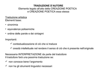 Traduzione artistica
Elementi base:
• sinonimia
• equivalenze polisemiche
• ordine delle parole e dei sintagmi
Importanti:
 contestualizzazione di ciò che si traduce
 onestà intellettuale nel rendere il senso di ciò che è presente nell’originale
Necessaria INTERPRETAZIONE da parte del traduttore
Il traduttore farà una pessima traduzione se:
 non conosce bene l’argomento
 non ha gli strumenti linguistici necessari
TRADUZIONE D’AUTORE
Elemento legato all’atto della CREAZIONE POETICA
e CREAZIONE POETICA essa stessa
 