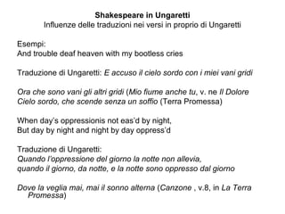 Shakespeare in Ungaretti
Influenze delle traduzioni nei versi in proprio di Ungaretti
Esempi:
And trouble deaf heaven with my bootless cries
Traduzione di Ungaretti: E accuso il cielo sordo con i miei vani gridi
Ora che sono vani gli altri gridi (Mio fiume anche tu, v. ne Il Dolore
Cielo sordo, che scende senza un soffio (Terra Promessa)
When day’s oppressionis not eas’d by night,
But day by night and night by day oppress’d
Traduzione di Ungaretti:
Quando l’oppressione del giorno la notte non allevia,
quando il giorno, da notte, e la notte sono oppresso dal giorno
Dove la veglia mai, mai il sonno alterna (Canzone , v.8, in La Terra
Promessa)
 
