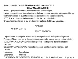 Blake considera l’artista GUARDIANO DELLO SPIRITO E
DELL’IMMAGINAZIONE
Blake: pittore affermato; è influenzato da Michelangelo.
La sua opera pittorica è caratterizzata da linee curve e sinuose. Viene considerato
un Preromantico, in quanto si distacca dai canoni del Neoclassicismo.
PITTURA: si distacca dalle convenzioni e dai canoni artistici.
Crea un’opera pittorica in cui predomina il potere dell’immaginazione.
PITTURA
OPERA D’ARTE:
TESTO POETICO
La pittura non è semplice illustrazione della poesia ma ne è parte integrante.
Poesia di Blake: non parte da un’osservazione della natura ma da visioni interiori
SONGS OF INNOCENCE: raccolta di poesie scritte prima della Rivoluzione
francese
SONGS OF EXPERIENCE: raccolta di poesie scritte durante il periodo del
Terrore
Innocenza fanciullezza
Esperienza maturità
THE MARRIAGE OF HEAVEN AND HELL: raccolta di aforismi, aneddoti, proverbi
 