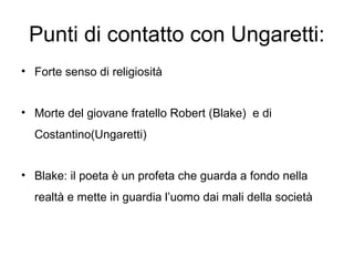 Punti di contatto con Ungaretti:
• Forte senso di religiosità
• Morte del giovane fratello Robert (Blake) e di
Costantino(Ungaretti)
• Blake: il poeta è un profeta che guarda a fondo nella
realtà e mette in guardia l’uomo dai mali della società
 