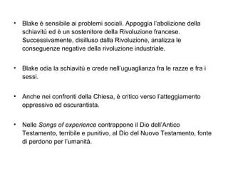 • Blake è sensibile ai problemi sociali. Appoggia l’abolizione della
schiavitù ed è un sostenitore della Rivoluzione francese.
Successivamente, disilluso dalla Rivoluzione, analizza le
conseguenze negative della rivoluzione industriale.
• Blake odia la schiavitù e crede nell’uguaglianza fra le razze e fra i
sessi.
• Anche nei confronti della Chiesa, è critico verso l’atteggiamento
oppressivo ed oscurantista.
• Nelle Songs of experience contrappone il Dio dell’Antico
Testamento, terribile e punitivo, al Dio del Nuovo Testamento, fonte
di perdono per l’umanità.
 