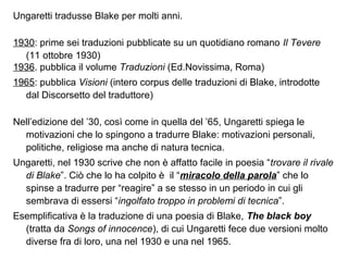 Ungaretti tradusse Blake per molti anni.
1930: prime sei traduzioni pubblicate su un quotidiano romano Il Tevere
(11 ottobre 1930)
1936. pubblica il volume Traduzioni (Ed.Novissima, Roma)
1965: pubblica Visioni (intero corpus delle traduzioni di Blake, introdotte
dal Discorsetto del traduttore)
Nell’edizione del ’30, così come in quella del ’65, Ungaretti spiega le
motivazioni che lo spingono a tradurre Blake: motivazioni personali,
politiche, religiose ma anche di natura tecnica.
Ungaretti, nel 1930 scrive che non è affatto facile in poesia “trovare il rivale
di Blake”. Ciò che lo ha colpito è il “miracolo della parola” che lo
spinse a tradurre per “reagire” a se stesso in un periodo in cui gli
sembrava di essersi “ingolfato troppo in problemi di tecnica”.
Esemplificativa è la traduzione di una poesia di Blake, The black boy
(tratta da Songs of innocence), di cui Ungaretti fece due versioni molto
diverse fra di loro, una nel 1930 e una nel 1965.
 