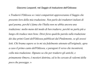 Giacomo Leopardi, nel Saggio di traduzione dell'Odissea:
« Tradurrò l'Odissea se i miei compatrioti approveranno il Saggio che
presento loro della mia traduzione. Non parlo dei traduttori italiani di
quel poema, perché è fama che l'Italia non ne abbia ancora una
traduzione: molto meno del modo di ben tradurre, perché ne parla più a
lungo chi traduce men bene. Direi forse qualche parola sulla traduzione
dei due primi Canti dell'Odissea pubblicati dal Pindemonte, se gli avessi
letti. Chi brama sapere se io mi sia fedelmente attenuto all'originale, apra
a caso il primo canto dell'Odissea, e paragoni il verso che incontrerà,
colla mia traduzione. Ognuno sa che per tradurre gli antichi, e
primamente Omero, è mestieri dottrina, ed io ho cercato di valermi della
poco che posseggo. » 
 