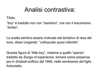 Analisi contrastiva:
Titolo:
“boy” è tradotto non con “bambino”, ma con il toscanismo
“bimbo”.
La scelta sembra essere motivata dal tentativo di resa del
tono, disse Ungaretti, “colloquiale quasi infantile”.
Questa figura di “little boy”, insieme a quello “sperso”
tradotto da Songs of experience, tornerà come presenza
poi in Gridasti:soffoco del 1949, nelle sembianze del figlio
Antonietto.
 