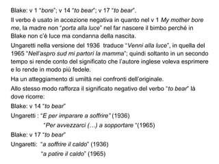 Blake: v 1 “bore”; v 14 “to bear”; v 17 “to bear”.
Il verbo è usato in accezione negativa in quanto nel v 1 My mother bore
me, la madre non “porta alla luce” nel far nascere il bimbo perché in
Blake non c’è luce ma condanna della nascita.
Ungaretti nella versione del 1936 traduce “Venni alla luce”, in quella del
1965 “Nell’aspro sud mi partorì la mamma”; quindi soltanto in un secondo
tempo si rende conto del significato che l’autore inglese voleva esprimere
e lo rende in modo più fedele.
Ha un atteggiamento di umiltà nei confronti dell’originale.
Allo stesso modo rafforza il significato negativo del verbo “to bear” là
dove ricorre:
Blake: v 14 “to bear”
Ungaretti : “E per imparare a soffrire” (1936)
“Per avvezzarci (…) a sopportare “(1965)
Blake: v 17 “to bear”
Ungaretti: “a soffrire il caldo” (1936)
“a patire il caldo” (1965)
 