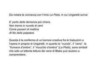 Da notare la vicinanza con l’inno La Pietà, in cui Ungaretti scrive
E’ parto della demenza più chiara.
Non trema in nuvole di rami
Come passeri di mattina
Al filo delle palpebre.
Questa è la conferma di un’osmosi creativa fra le traduzioni e
l’opera in proprio di Ungaretti, in quanto la “nuvola”, il “ramo”, la
“fiumana d’ombre”, il “mucchio d’ombra” (La Pietà), sono simboli
che solo un’attenta lettura dei versi di Blake può aiutarci a
comprendere.
 