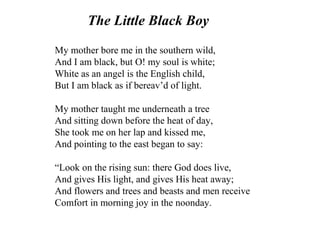 The Little Black Boy
My mother bore me in the southern wild,
And I am black, but O! my soul is white;
White as an angel is the English child,
But I am black as if bereav’d of light.
My mother taught me underneath a tree
And sitting down before the heat of day,
She took me on her lap and kissed me,
And pointing to the east began to say:
“Look on the rising sun: there God does live,
And gives His light, and gives His heat away;
And flowers and trees and beasts and men receive
Comfort in morning joy in the noonday.
 