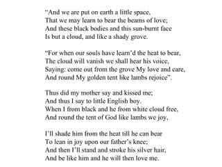 Thus did my mother say and kissed me;
And thus I say to little English boy.
When I from black and he from white cloud free,
And round the tent of God like lambs we joy,
I’ll shade him from the heat till he can bear
To lean in joy upon our father’s knee;
And then I’ll stand and stroke his silver hair,
And be like him and he will then love me.
“And we are put on earth a little space,
That we may learn to bear the beams of love;
And these black bodies and this sun-burnt face
Is but a cloud, and like a shady grove.
“For when our souls have learn’d the heat to bear,
The cloud will vanish we shall hear his voice,
Saying: come out from the grove My love and care,
And round My golden tent like lambs rejoice”.
 