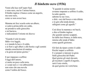 Venni alla luce nell’aspro Sud,
e sono nero, ma ho l’anima bianca.
Il bimbo inglese è bianco come un angiolo,
ma sono nero,
come se non avessi luce.
Mamma mi fece scuola sotto un albero,
si sedeva prima delle ore calde,
mi prendeva sulle ginocchia
e mi baciava,
e indicandomi l’oriente mi diceva:
“Guarda il sole levante:
Iddio vive laggiù,
e ci manda la luce e il caldo,
e ai fiori e agli alberi e alle bestie e agli uomini
manda consolazioni di mattina
e la gioia nel pieno giorno.”
E per imparare a soffrire
I raggi dell’amore,
ci mette un poco sulla terra,
e i corpi neri e i visi abbrustoliti
non sono che una nuvola
come l’ombra del bosco.
Il bimbetto nero (1936)
“E quando le anime nostre
avranno imparato a soffrire il caldo,
la nube sparirà,
udremo la sua voce,
e dirà:- esci dal bosco o mio diletto
e in giro alla tenda dorata
rallegrati come gli agnelli.”
Così disse la mamma e mi baciò,
e dico al bimbo inglese
che quando saremo scappati,
lui dalla luce bianca, io dalla nera,
intorno alle tende d’Iddio
come agnelli gioiremo.
Gli farò da riparo contro il caldo
Perché impari a soffrirlo
E si prepari a riposare in gioia
Sulle ginocchia del Padre.
Quel giorno gli starò davanti,
gli toccherò i capelli d’argento,
sarà il mio simile,
da quel giorno mi vorrà bene.
 