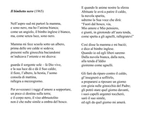 Il bimbetto nero (1965)
Nell’aspro sud mi partorì la mamma,
e sono nero, ma ho l’anima bianca;
come un angiolo, il bimbo inglese è bianco,
ma, come senza luce, sono nero.
Mamma mi fece scuola sotto un albero,
prima delle ore calde si sedeva;
presomi sulle ginocchia baciandomi
m’indicava l’oriente e mi diceva:
guarda il sorgente sole – là Dio vive,
e la sua luce dà e dà il Suo caldo;
il fiore, l’albero, la bestia, l’uomo
consola di mattina,
rallegra a mezzogiorno.
Per avvezzarci i raggi d’amore a sopportare,
un poco ci destina sulla terra;
e il corpo nero, il viso abbrustolito
non è che nube simile a ombra del bosco.
E quando le anime nostre la sferza
Abituate le avrà a patire il caldo,
la nuvola sparita,
udremo la Sua voce che dirà:
“Fuori dal bosco, via,
Mio amore e Mio pensiero,
e giunti, in girotondo all’aura tenda,
come spetta a gli agnelli, rallegratevi”
Così disse la mamma e mi baciò;
e dico al bimbo inglese.
Quando io ed egli liberi saremo
Dalla nuvola bianca, dalla nera,
alla tenda d’Iddio
gioiremo come agnelli.
Gli farò da riparo contro il caldo,
gl’insegnerò a soffrirlo,
a prepararsi a riposare un giorno
con gioia sulle ginocchia del Padre;
gli potrò stare quel giorno davanti,
i suoi capelli argentei toccherò,
sarò il suo simile,
ed egli da quel giorno mi amerà.
 