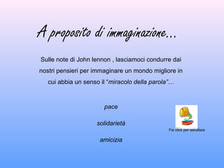 A proposito di immaginazione…
Sulle note di John lennon , lasciamoci condurre dai
nostri pensieri per immaginare un mondo migliore in
cui abbia un senso il “miracolo della parola”…
pace
solidarietà
amicizia
Fai click per ascoltare
 