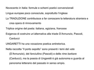 Novecento in Italia: formule e schemi poetici convenzionali
Lingue europee poco conosciute, soprattutto l’inglese
La TRADUZIONE contribuisce a far conoscere la letteratura straniera e
crea opera di rinnovamento
Triplice origine del poeta: italiana, egiziana, francese
Esigenza di costruire un’alternativa alla triade D’Annunzio, Pascoli,
Carducci
UNGARETTI ha una vocazione poetica antiretorica.
Nella raccolta “Il porto sepolto” sono presenti i temi del vate
(D’Annunzio), del fanciullino (Pascoli) e delle rime barbare
(Carducci), ma la poesia di Ungaretti è già autonoma e guarda al
panorama letterario del passato in senso ampio.
 