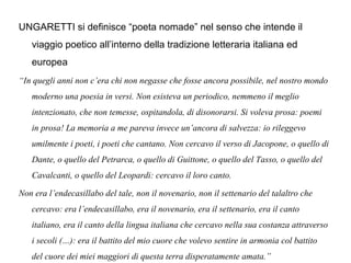 UNGARETTI si definisce “poeta nomade” nel senso che intende il
viaggio poetico all’interno della tradizione letteraria italiana ed
europea
“In quegli anni non c’era chi non negasse che fosse ancora possibile, nel nostro mondo
moderno una poesia in versi. Non esisteva un periodico, nemmeno il meglio
intenzionato, che non temesse, ospitandola, di disonorarsi. Si voleva prosa: poemi
in prosa! La memoria a me pareva invece un’ancora di salvezza: io rileggevo
umilmente i poeti, i poeti che cantano. Non cercavo il verso di Jacopone, o quello di
Dante, o quello del Petrarca, o quello di Guittone, o quello del Tasso, o quello del
Cavalcanti, o quello del Leopardi: cercavo il loro canto.
Non era l’endecasillabo del tale, non il novenario, non il settenario del talaltro che
cercavo: era l’endecasillabo, era il novenario, era il settenario, era il canto
italiano, era il canto della lingua italiana che cercavo nella sua costanza attraverso
i secoli (…): era il battito del mio cuore che volevo sentire in armonia col battito
del cuore dei miei maggiori di questa terra disperatamente amata.”
 